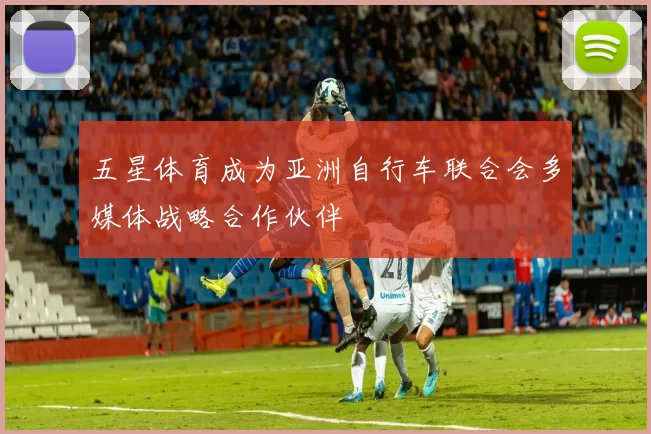 五星体育成为亚洲自行车联合会多媒体战略合作伙伴