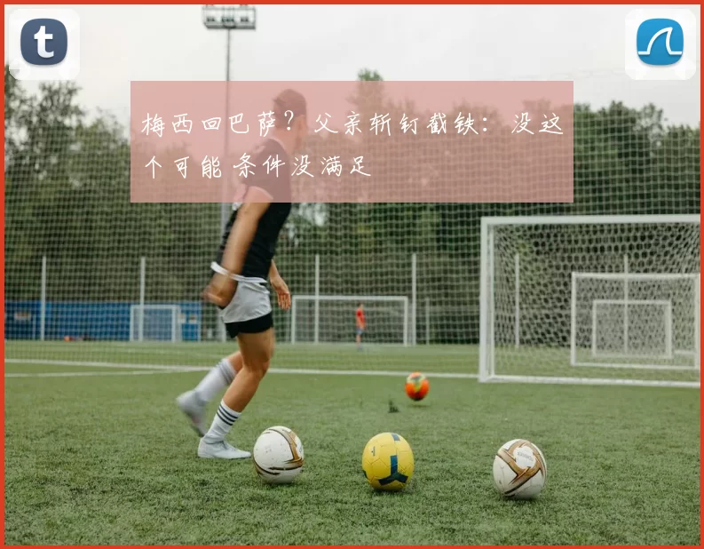 梅西回巴萨？父亲斩钉截铁：没这个可能 条件没满足