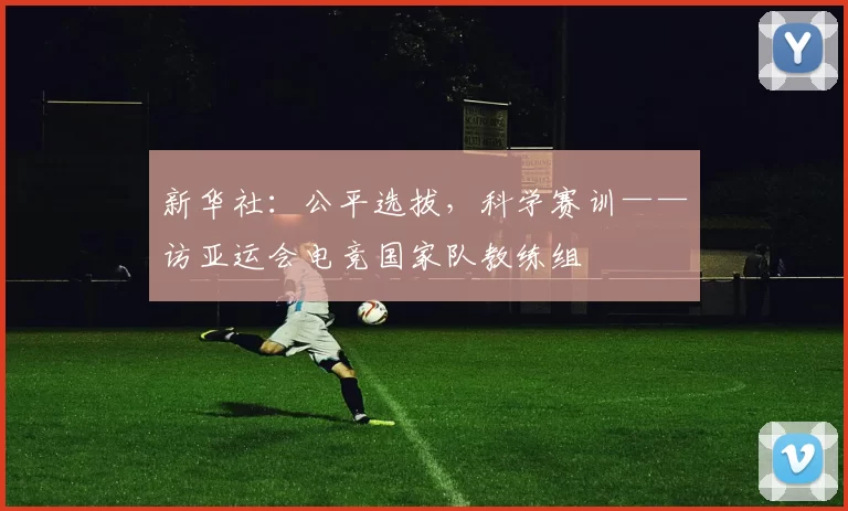 新华社：公平选拔，科学赛训——访亚运会电竞国家队教练组