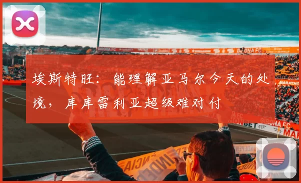 埃斯特旺：能理解亚马尔今天的处境，库库雷利亚超级难对付