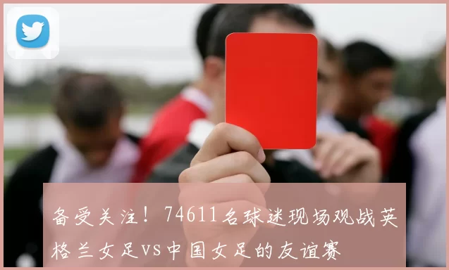 备受关注！74611名球迷现场观战英格兰女足vs中国女足的友谊赛