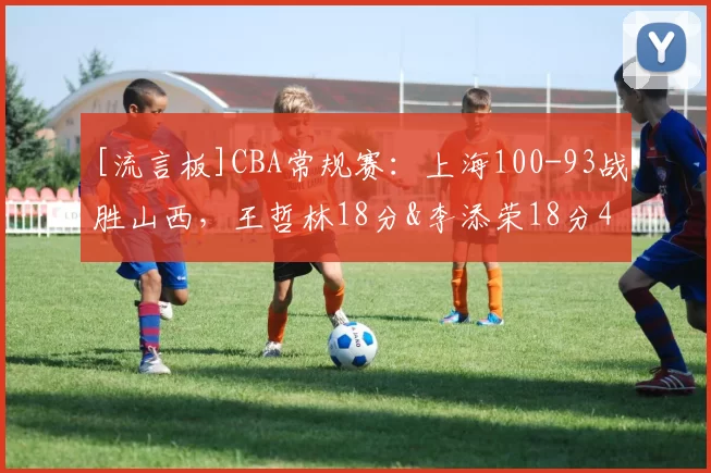 [流言板]CBA常规赛：上海100-93战胜山西，王哲林18分&李添荣18分41亮161回复