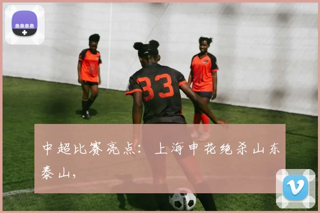 中超比赛亮点：上海申花绝杀山东泰山,