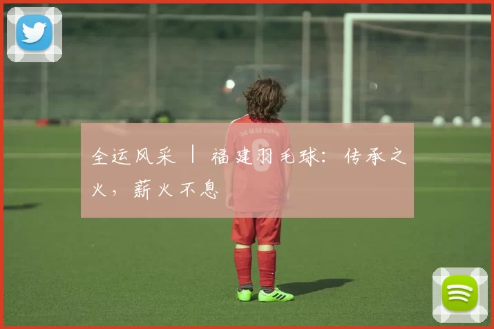 全运风采 ｜ 福建羽毛球：传承之火，薪火不息