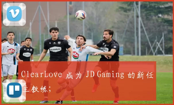 ClearLove 成为 JD Gaming 的新任主教练;