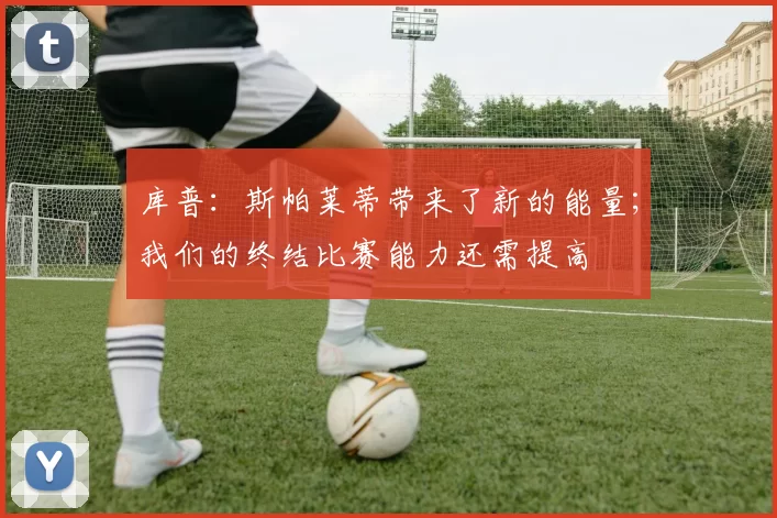 库普：斯帕莱蒂带来了新的能量；我们的终结比赛能力还需提高