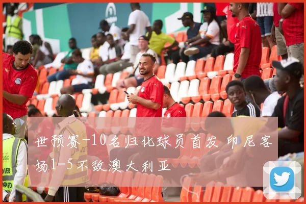 世预赛-10名归化球员首发 印尼客场1-5不敌澳大利亚