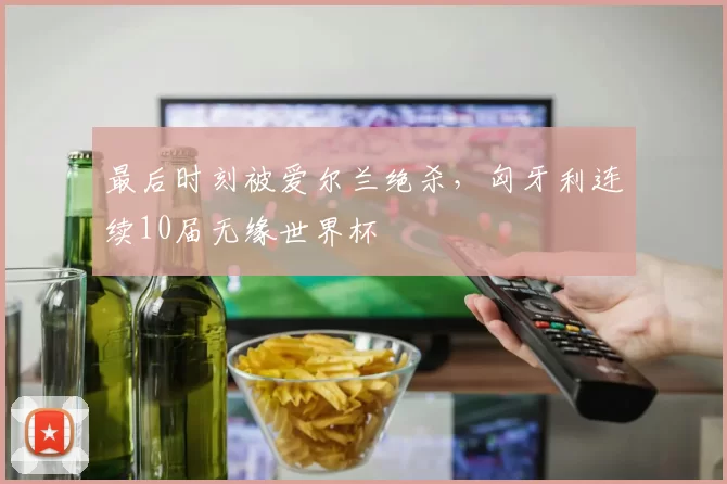 最后时刻被爱尔兰绝杀，匈牙利连续10届无缘世界杯