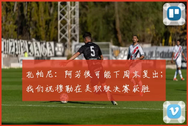 孔帕尼：阿芳很可能下周末复出；我们祝穆勒在美职联决赛获胜