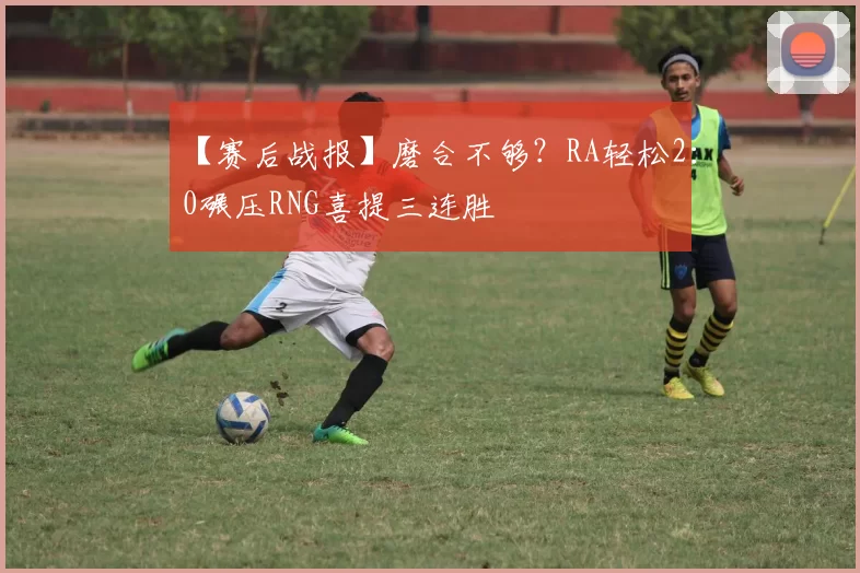 【赛后战报】磨合不够？RA轻松2：0碾压RNG喜提三连胜