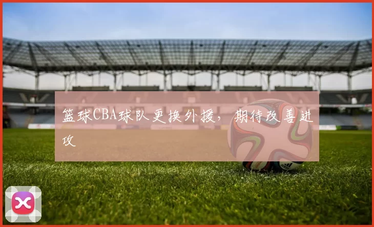 篮球CBA球队更换外援，期待改善进攻