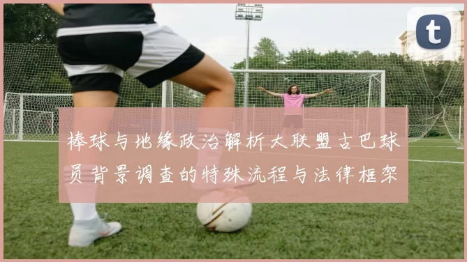 棒球与地缘政治解析大联盟古巴球员背景调查的特殊流程与法律框架