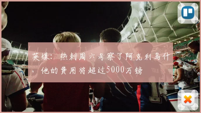 英媒：热刺周六考察了阿克利乌什，他的费用将超过5000万镑