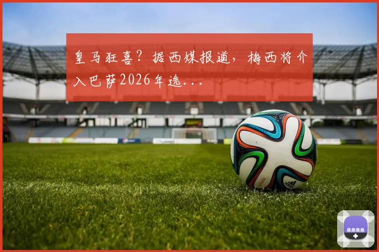 皇马狂喜？据西媒报道，梅西将介入巴萨2026年选...
