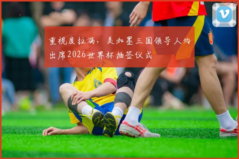 重视度拉满，美加墨三国领导人均出席2026世界杯抽签仪式