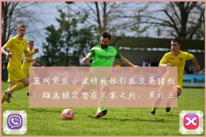篮网突发小波特轮休引发交易猜测，雄鹿锁定潜在买家之列，另外三队积极参与