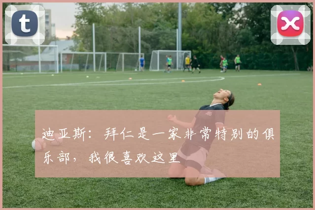 迪亚斯：拜仁是一家非常特别的俱乐部，我很喜欢这里