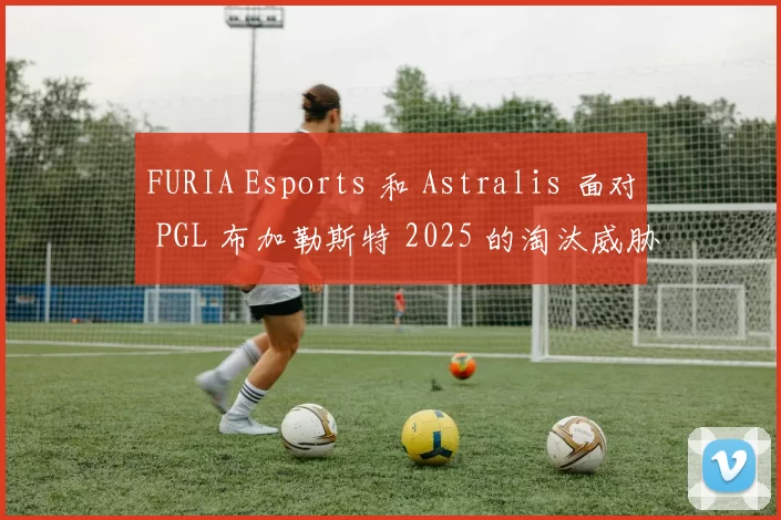 FURIA Esports 和 Astralis 面对 PGL 布加勒斯特 2025 的淘汰威胁
