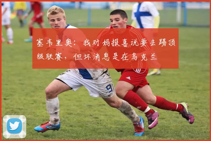 塞韦里奥：我对妈报喜说要去踢顶级联赛，但坏消息是在乌克兰