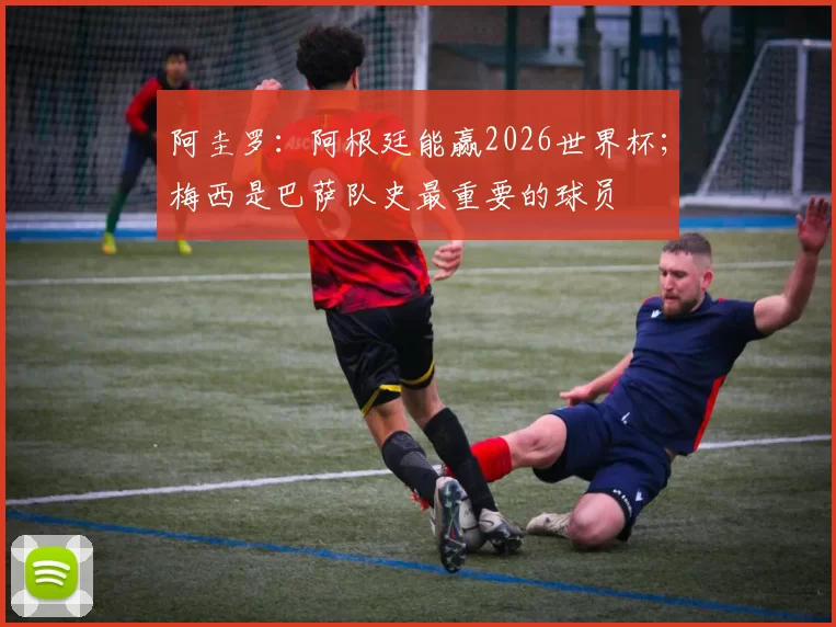 阿圭罗：阿根廷能赢2026世界杯；梅西是巴萨队史最重要的球员