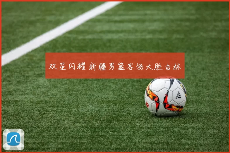双星闪耀 新疆男篮客场大胜吉林
