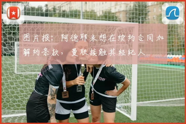 图片报：阿德耶米想在续约合同加解约条款，曼联接触其经纪人