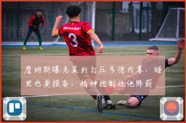 詹姆斯曝光莱利打压韦德内幕，睡觉也要报备，精神控制让他降薪