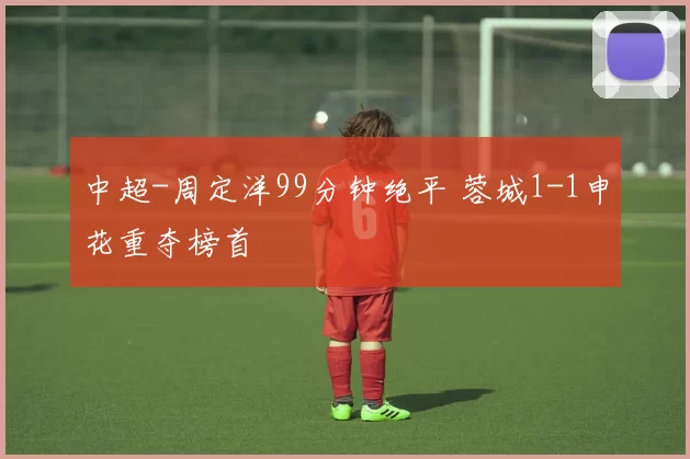 中超-周定洋99分钟绝平 蓉城1-1申花重夺榜首