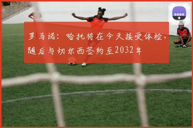 罗马诺：哈托将在今天接受体检，随后与切尔西签约至2032年