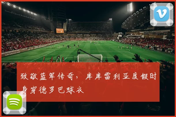 致敬蓝军传奇，库库雷利亚度假时身穿德罗巴球衣