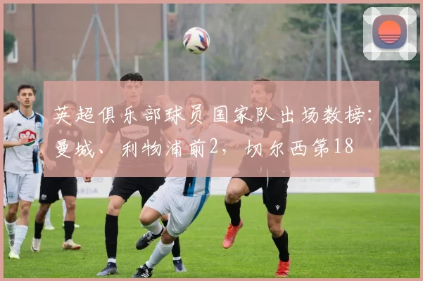 英超俱乐部球员国家队出场数榜：曼城、利物浦前2，切尔西第18