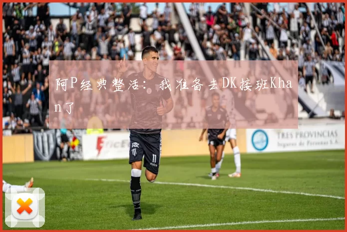 阿P经典整活：我准备去DK接班Khan了