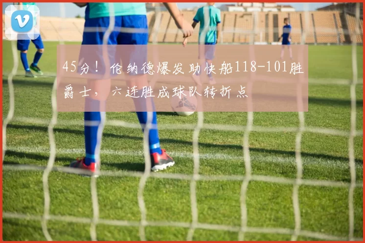 45分！伦纳德爆发助快船118-101胜爵士，六连胜成球队转折点