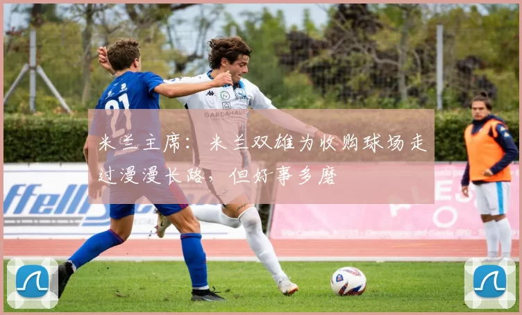米兰主席：米兰双雄为收购球场走过漫漫长路，但好事多磨