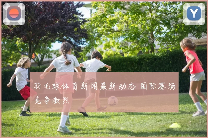 羽毛球体育新闻最新动态 国际赛场竞争激烈