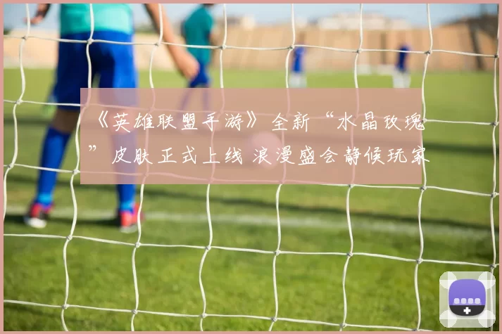 《英雄联盟手游》全新“水晶玫瑰”皮肤正式上线 浪漫盛会静候玩家光临