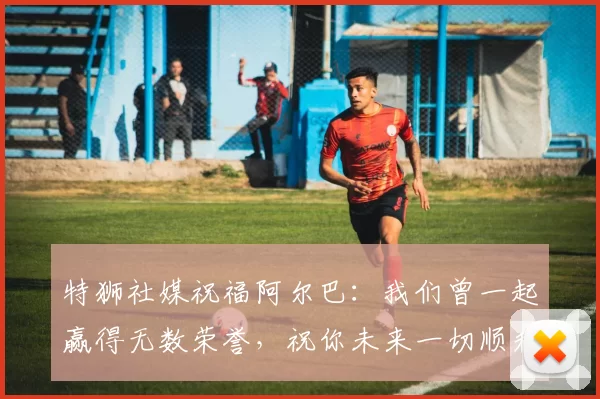 特狮社媒祝福阿尔巴：我们曾一起赢得无数荣誉，祝你未来一切顺利