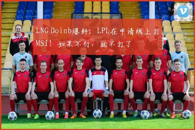 LNG Doinb爆料：LPL在申请线上打MSI！如果不行，就不打了