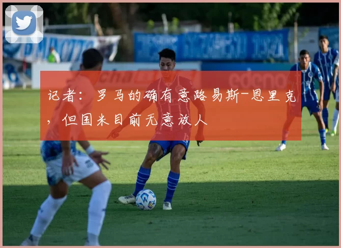 记者：罗马的确有意路易斯-恩里克，但国米目前无意放人