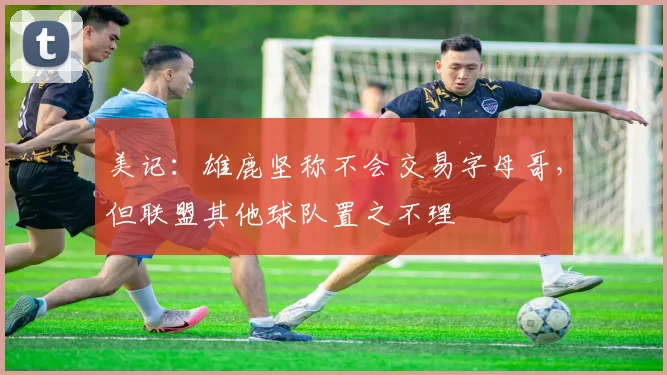 美记：雄鹿坚称不会交易字母哥，但联盟其他球队置之不理