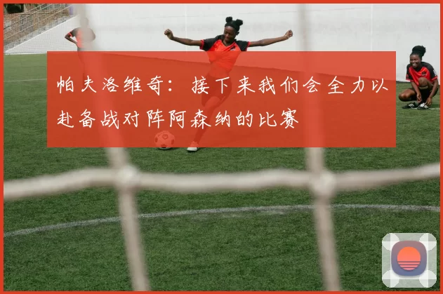 帕夫洛维奇：接下来我们会全力以赴备战对阵阿森纳的比赛