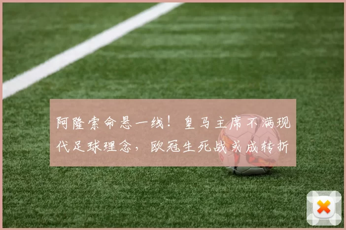 阿隆索命悬一线！皇马主席不满现代足球理念，欧冠生死战或成转折点