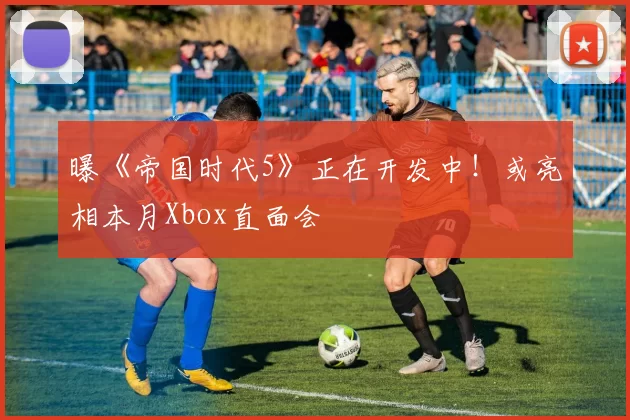 曝《帝国时代5》正在开发中！或亮相本月Xbox直面会