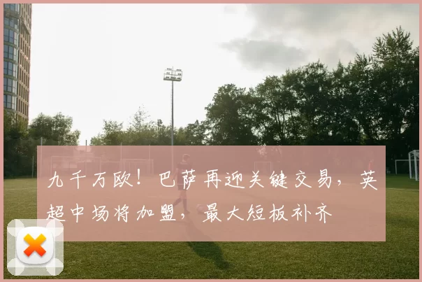 九千万欧！巴萨再迎关键交易，英超中场将加盟，最大短板补齐