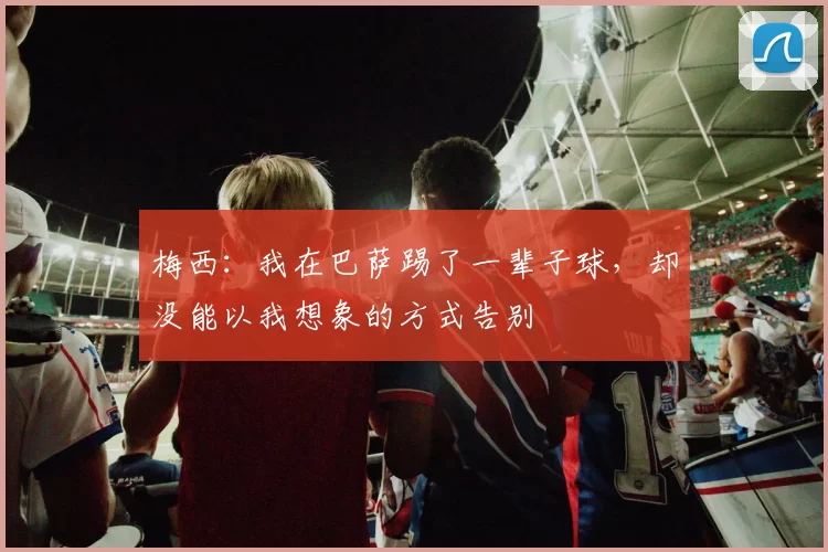 梅西：我在巴萨踢了一辈子球，却没能以我想象的方式告别