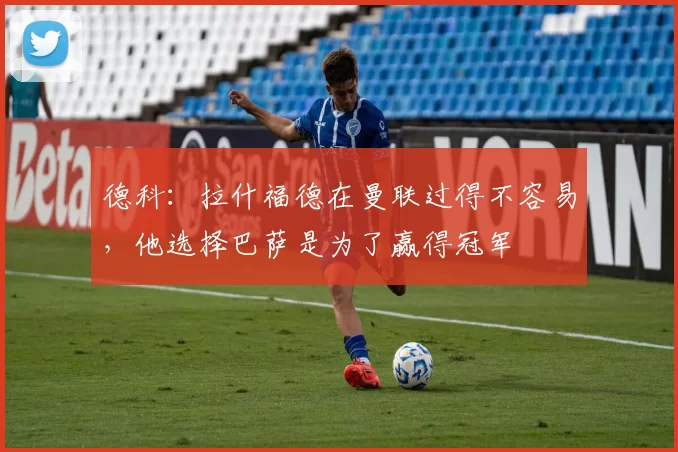 德科：拉什福德在曼联过得不容易，他选择巴萨是为了赢得冠军