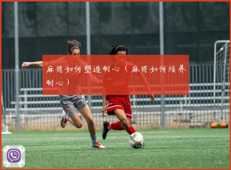 麻将如何塑造耐心（麻将如何培养耐心）