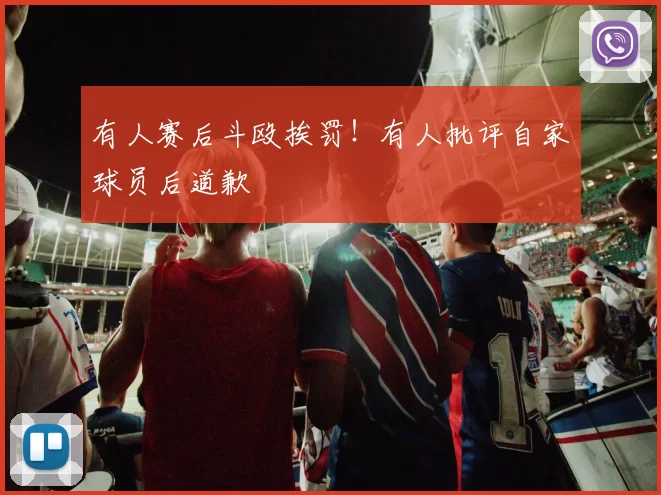 有人赛后斗殴挨罚！有人批评自家球员后道歉