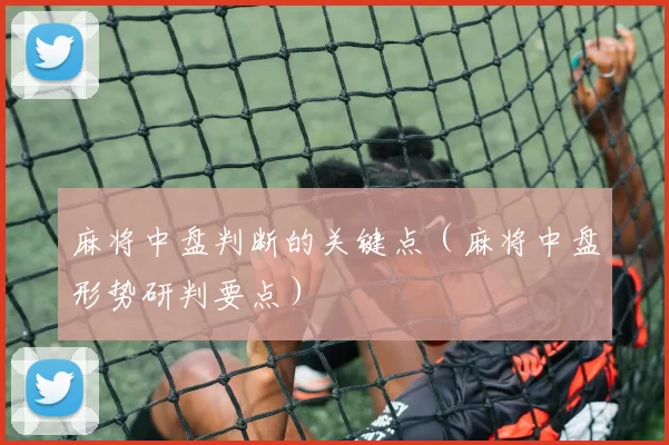 麻将中盘判断的关键点（麻将中盘形势研判要点）