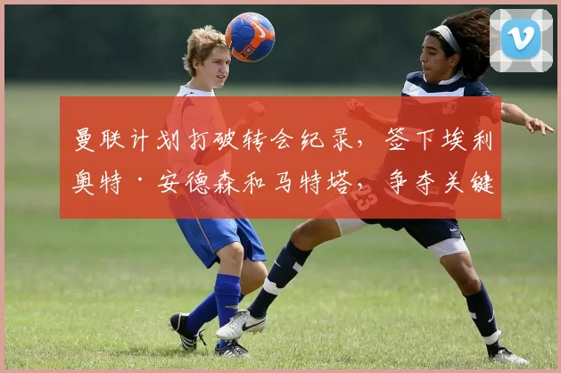 曼联计划打破转会纪录，签下埃利奥特·安德森和马特塔，争夺关键球员。